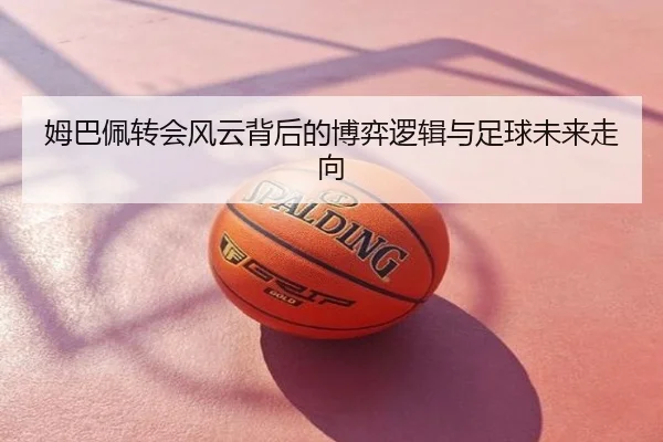 姆巴佩转会风云背后的博弈逻辑与足球未来走向