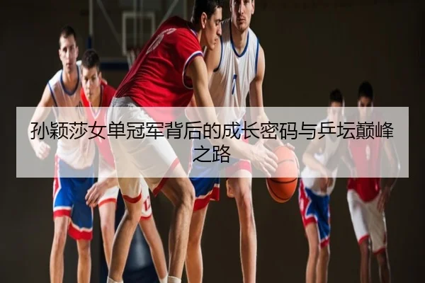 孙颖莎女单冠军背后的成长密码与乒坛巅峰之路