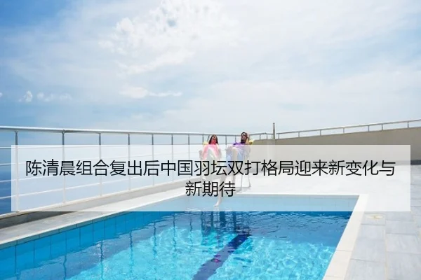 陈清晨组合复出后中国羽坛双打格局迎来新变化与新期待