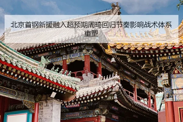北京首钢新援融入超预期周琦回归节奏影响战术体系重塑