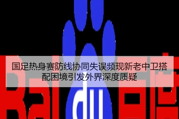 国足热身赛防线协同失误频现新老中卫搭配困境引发外界深度质疑