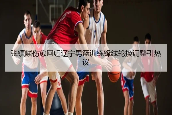 张镇麟伤愈回归辽宁男篮训练锋线轮换调整引热议